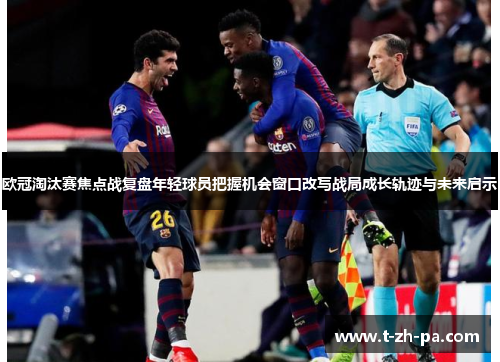 欧冠淘汰赛焦点战复盘年轻球员把握机会窗口改写战局成长轨迹与未来启示