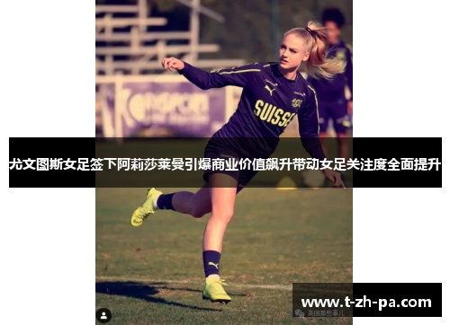 尤文图斯女足签下阿莉莎莱曼引爆商业价值飙升带动女足关注度全面提升